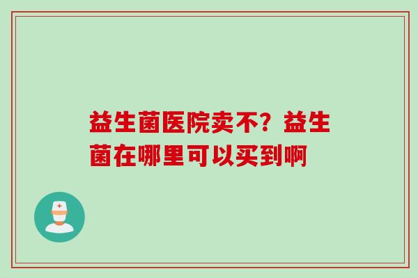 益生菌医院卖不？益生菌在哪里可以买到啊