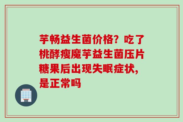 芋畅益生菌价格？吃了桃酵瘦魔芋益生菌压片糖果后出现症状,是正常吗