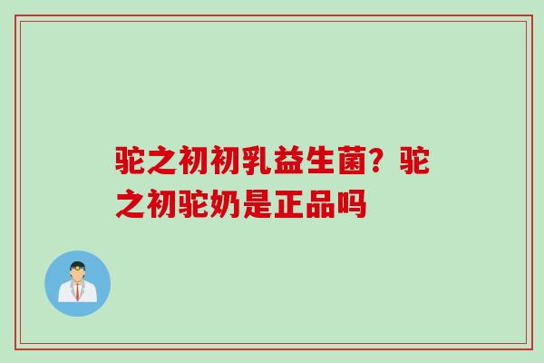 驼之初初乳益生菌?驼之初驼奶是正品吗 驼之初初乳益生菌?驼之初驼奶是正品吗