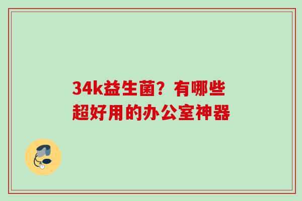 34k益生菌?有哪些超好用的办公室神器 34k益生菌?有哪些超好用的办公室神器