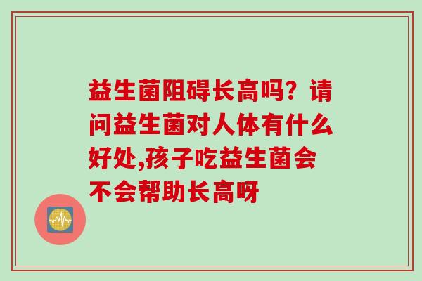 益生菌阻碍长高吗?请问益生菌对人体有什么好处,孩子吃益生菌会不会帮助长高呀 益生菌阻碍长高吗?请问益生菌对人体有什么好处,孩子吃益生菌会不会帮助长高呀