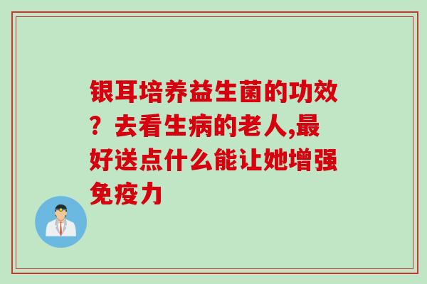 银耳培养益生菌的功效？去看生的老人,好送点什么能让她增强力