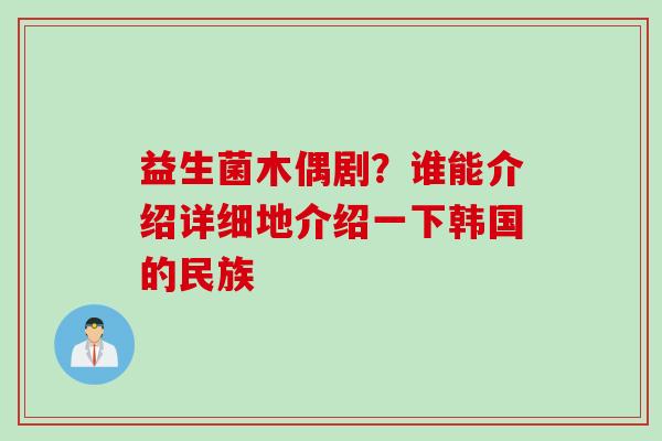 益生菌木偶剧？谁能介绍详细地介绍一下韩国的民族