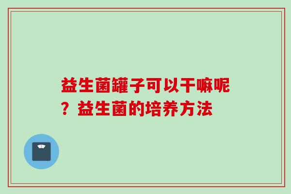 益生菌罐子可以干嘛呢？益生菌的培养方法