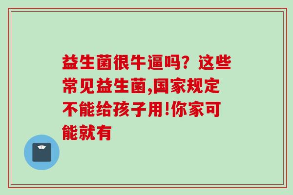 益生菌很牛逼吗？这些常见益生菌,国家规定不能给孩子用!你家可能就有