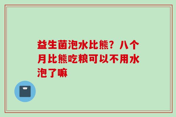 益生菌泡水比熊？八个月比熊吃粮可以不用水泡了嘛