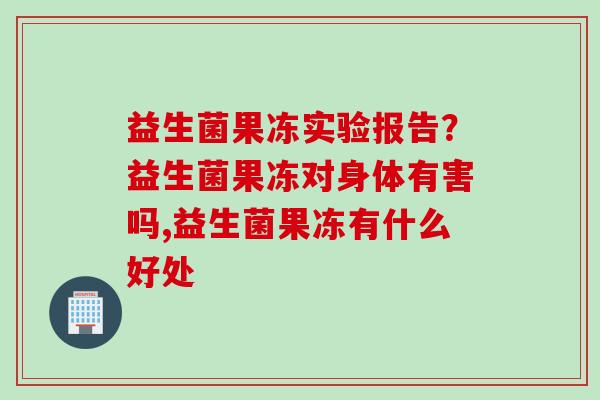 益生菌果冻实验报告？益生菌果冻对身体有害吗,益生菌果冻有什么好处