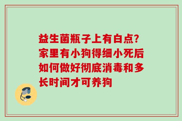 益生菌瓶子上有白点？家里有小狗得细小死后如何做好彻底消毒和多长时间才可养狗