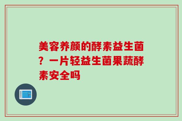 美容养颜的酵素益生菌？一片轻益生菌果蔬酵素安全吗