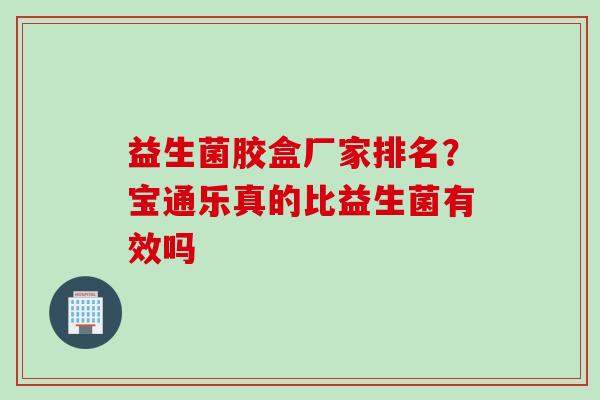 益生菌胶盒厂家排名？宝通乐真的比益生菌有效吗