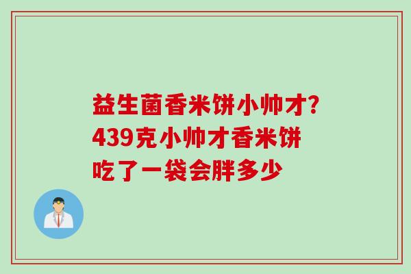 益生菌香米饼小帅才？439克小帅才香米饼吃了一袋会胖多少