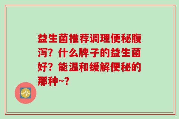 益生菌推荐调理？什么牌子的益生菌好？能温和缓解的那种~？