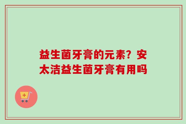 益生菌牙膏的元素？安太洁益生菌牙膏有用吗