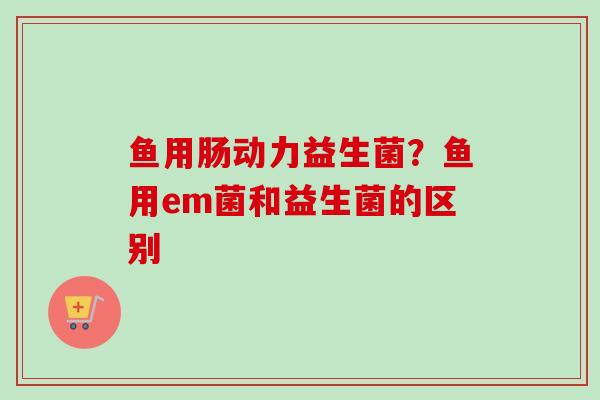 鱼用肠动力益生菌？鱼用em菌和益生菌的区别