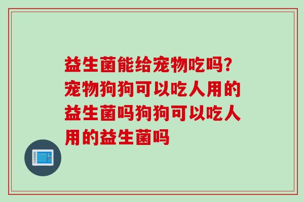 益生菌能给宠物吃吗？宠物狗狗可以吃人用的益生菌吗狗狗可以吃人用的益生菌吗