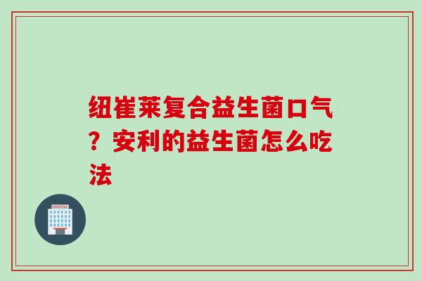 纽崔莱复合益生菌口气?安利的益生菌怎么吃法 纽崔莱复合益生菌口气?安利的益生菌怎么吃法