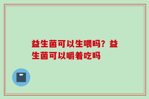 益生菌可以生喂吗?益生菌可以嚼着吃吗 益生菌可以生喂吗?益生菌可以嚼着吃吗