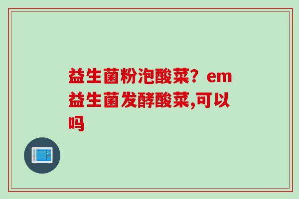 益生菌粉泡酸菜?em益生菌发酵酸菜,可以吗 益生菌粉泡酸菜?em益生菌发酵酸菜,可以吗
