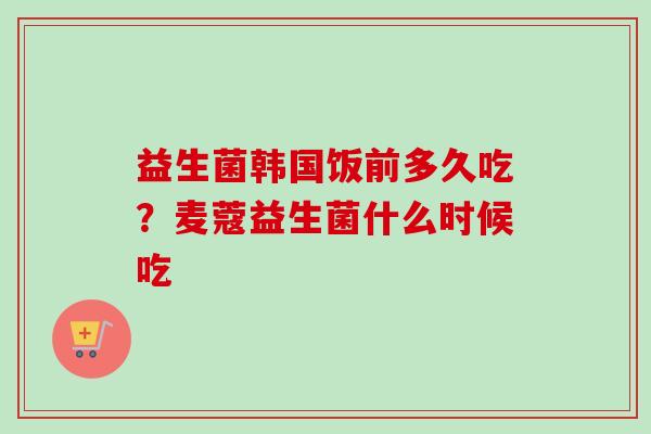益生菌韩国饭前多久吃?麦蔻益生菌什么时候吃 益生菌韩国饭前多久吃?麦蔻益生菌什么时候吃