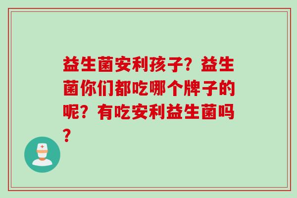益生菌安利孩子？益生菌你们都吃哪个牌子的呢？有吃安利益生菌吗？
