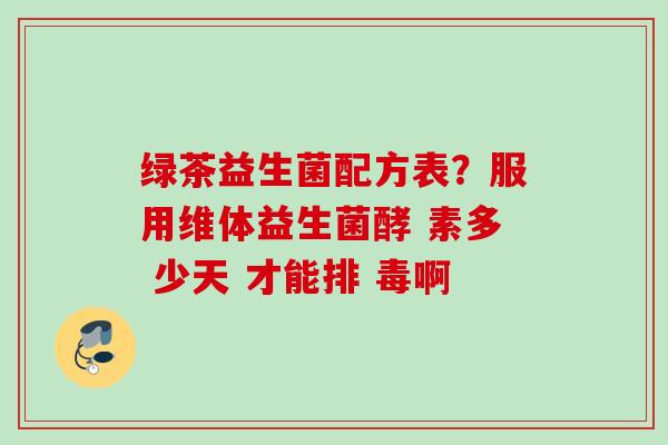 绿茶益生菌配方表?服用维体益生菌酵 素多 少天 才能排 毒啊 绿茶益生菌配方表?服用维体益生菌酵 素多 少天 才能排 毒啊