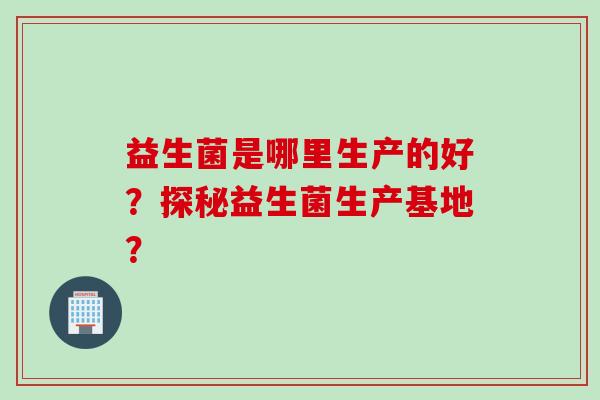 益生菌是哪里生产的好？探秘益生菌生产基地？