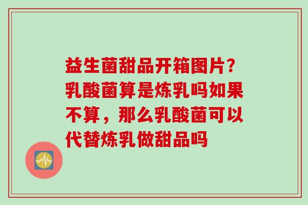 益生菌甜品开箱图片？乳酸菌算是炼乳吗如果不算，那么乳酸菌可以代替炼乳做甜品吗