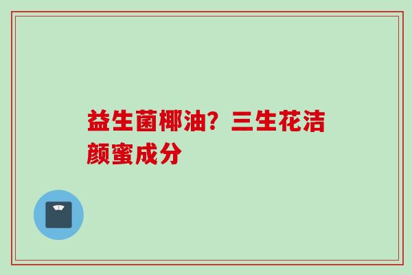 益生菌椰油？三生花洁颜蜜成分