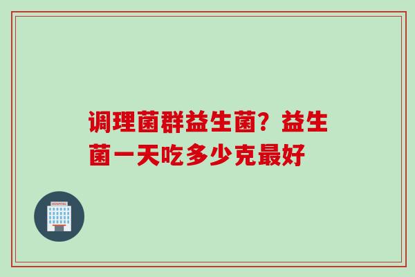 调理菌群益生菌?益生菌一天吃多少克好 调理菌群益生菌?益生菌一天吃多少克好