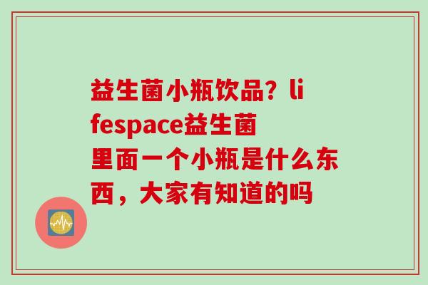 益生菌小瓶饮品？lifespace益生菌里面一个小瓶是什么东西，大家有知道的吗