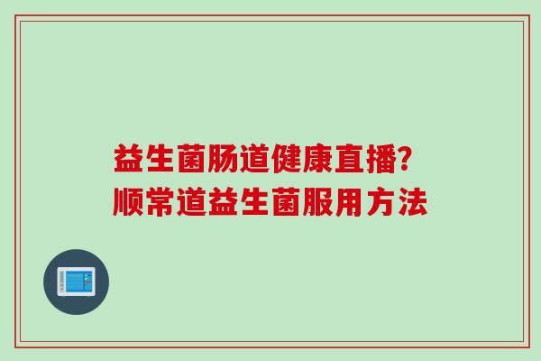 益生菌肠道健康直播?顺常道益生菌服用方法 益生菌肠道健康直播?顺常道益生菌服用方法
