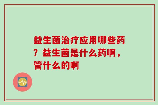 益生菌应用哪些药？益生菌是什么药啊，管什么的啊