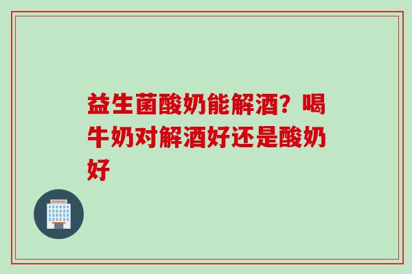 益生菌酸奶能解酒？喝牛奶对解酒好还是酸奶好