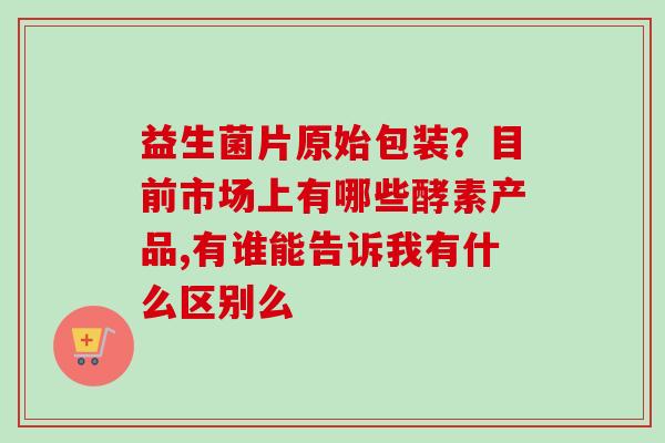 益生菌片原始包装？目前市场上有哪些酵素产品,有谁能告诉我有什么区别么