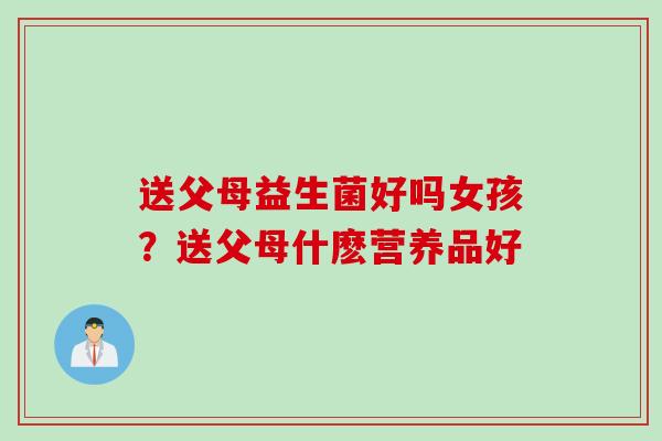 送父母益生菌好吗女孩?送父母什麽营养品好 送父母益生菌好吗女孩?送父母什麽营养品好