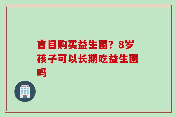 盲目购买益生菌?8岁孩子可以长期吃益生菌吗 盲目购买益生菌?8岁孩子可以长期吃益生菌吗