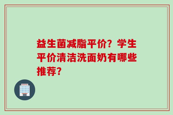 益生菌减脂平价?学生平价清洁洗面奶有哪些推荐? 益生菌减脂平价?学生平价清洁洗面奶有哪些推荐?