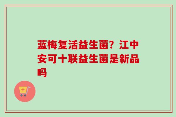 蓝梅复活益生菌?江中安可十联益生菌是新品吗 蓝梅复活益生菌?江中安可十联益生菌是新品吗