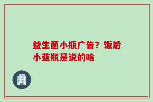 益生菌小瓶广告？饭后小蓝瓶是说的啥