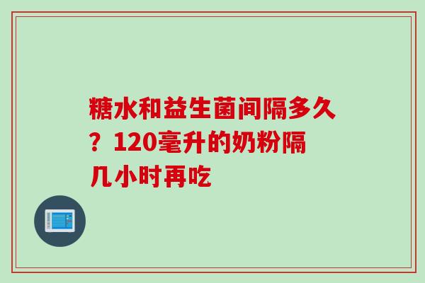 糖水和益生菌间隔多久？120毫升的奶粉隔几小时再吃