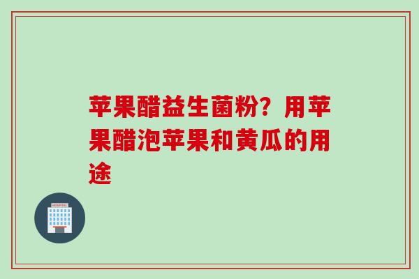 苹果醋益生菌粉？用苹果醋泡苹果和黄瓜的用途