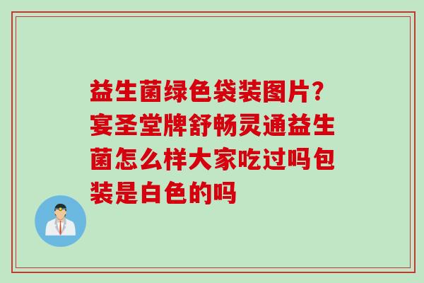 益生菌绿色袋装图片？宴圣堂牌舒畅灵通益生菌怎么样大家吃过吗包装是白色的吗