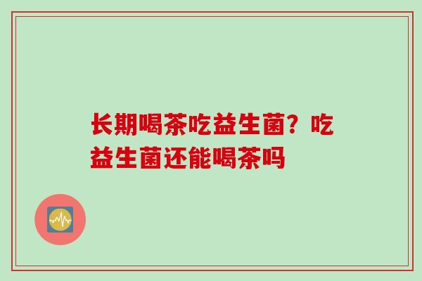 长期喝茶吃益生菌？吃益生菌还能喝茶吗