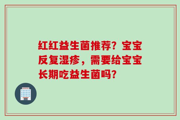 红红益生菌推荐？宝宝反复，需要给宝宝长期吃益生菌吗？