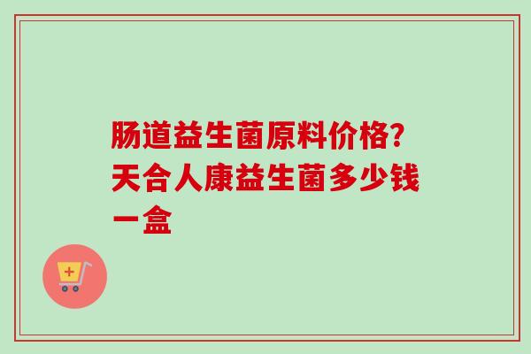 肠道益生菌原料价格？天合人康益生菌多少钱一盒