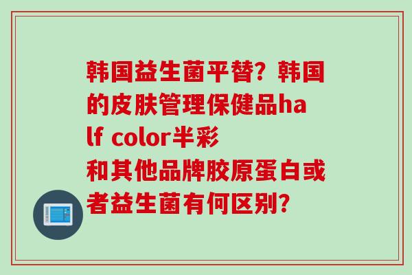 韩国益生菌平替？韩国的管理保健品half color半彩和其他品牌胶原蛋白或者益生菌有何区别？