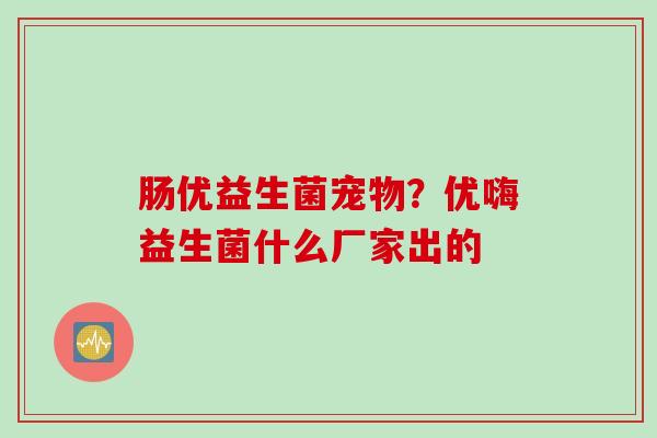 肠优益生菌宠物？优嗨益生菌什么厂家出的