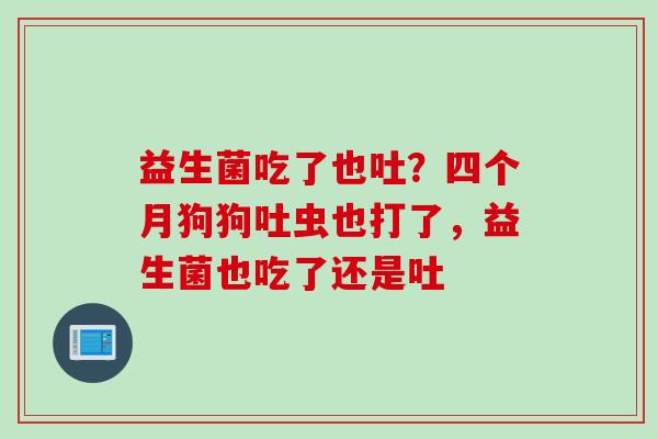 益生菌吃了也吐？四个月狗狗吐虫也打了，益生菌也吃了还是吐