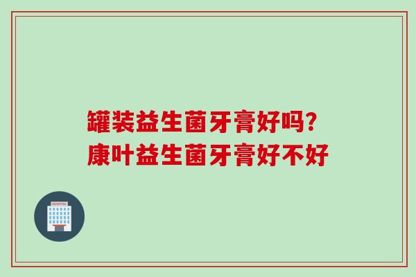 罐装益生菌牙膏好吗？康叶益生菌牙膏好不好