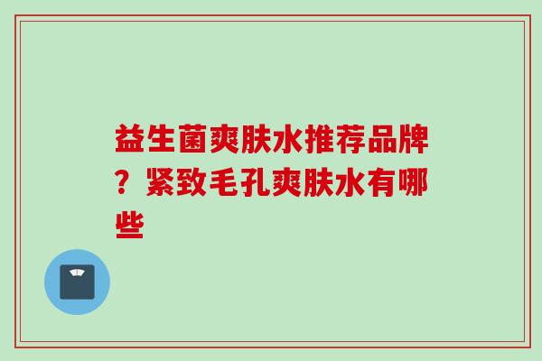 益生菌爽肤水推荐品牌?紧致毛孔爽肤水有哪些 益生菌爽肤水推荐品牌?紧致毛孔爽肤水有哪些